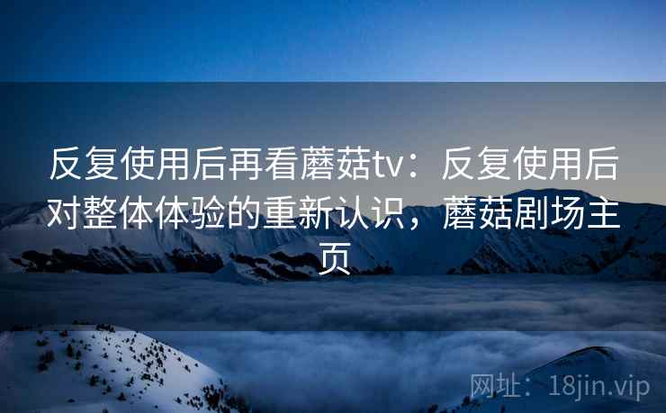 反复使用后再看蘑菇tv：反复使用后对整体体验的重新认识，蘑菇剧场主页