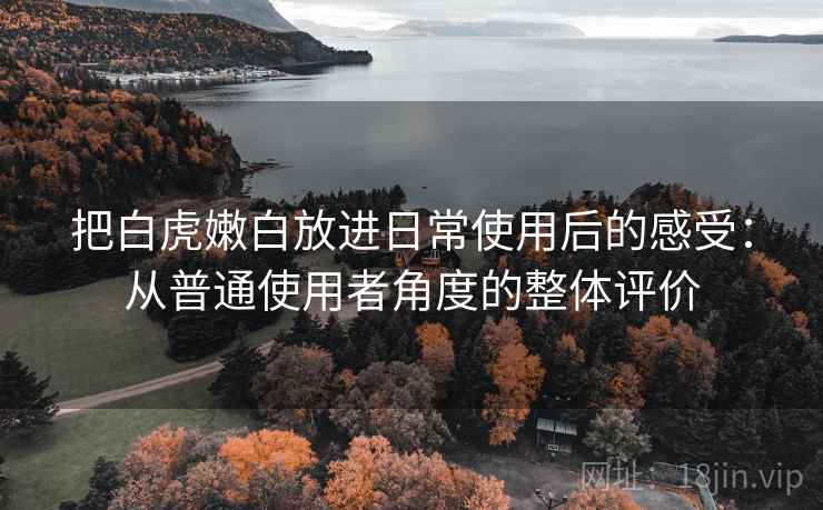 把白虎嫩白放进日常使用后的感受:从普通使用者角度的整体评价 把白虎嫩白放进日常使用后的感受:从普通使用者角度的整体评价