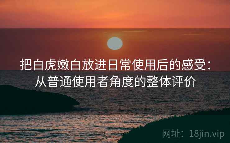 把白虎嫩白放进日常使用后的感受:从普通使用者角度的整体评价 把白虎嫩白放进日常使用后的感受:从普通使用者角度的整体评价