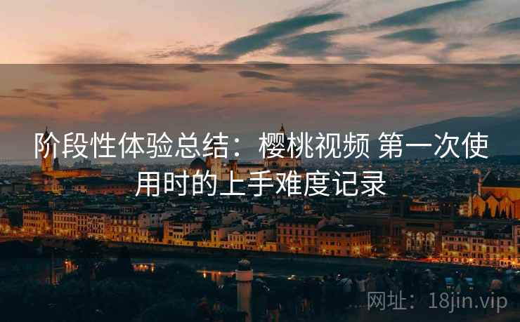 阶段性体验总结：樱桃视频 第一次使用时的上手难度记录