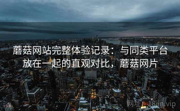 蘑菇网站完整体验记录：与同类平台放在一起的直观对比，蘑菇网片