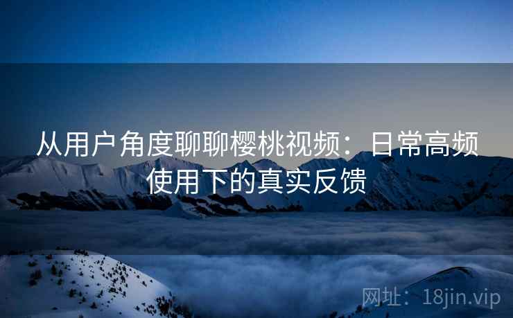 从用户角度聊聊樱桃视频:日常高频使用下的真实反馈 从用户角度聊聊樱桃视频:日常高频使用下的真实反馈