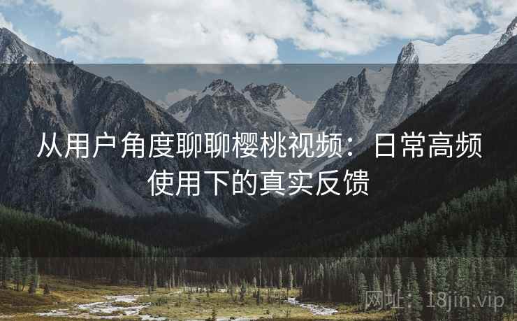 从用户角度聊聊樱桃视频:日常高频使用下的真实反馈 从用户角度聊聊樱桃视频:日常高频使用下的真实反馈