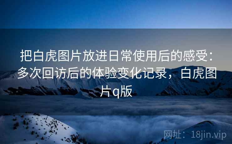 把白虎图片放进日常使用后的感受:多次回访后的体验变化记录,白虎图片q版 把白虎图片放进日常使用后的感受:多次回访后的体验变化记录,白虎图片q版