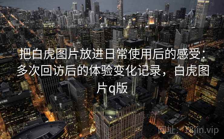 把白虎图片放进日常使用后的感受:多次回访后的体验变化记录,白虎图片q版 把白虎图片放进日常使用后的感受:多次回访后的体验变化记录,白虎图片q版