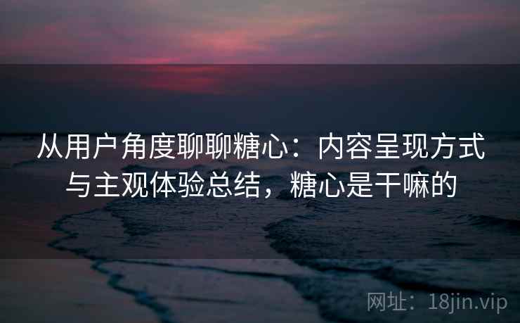 从用户角度聊聊糖心：内容呈现方式与主观体验总结，糖心是干嘛的