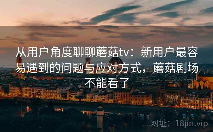 从用户角度聊聊蘑菇tv:新用户最容易遇到的问题与应对方式,蘑菇剧场不能看了 从用户角度聊聊蘑菇tv:新用户最容易遇到的问题与应对方式,蘑菇剧场不能看了