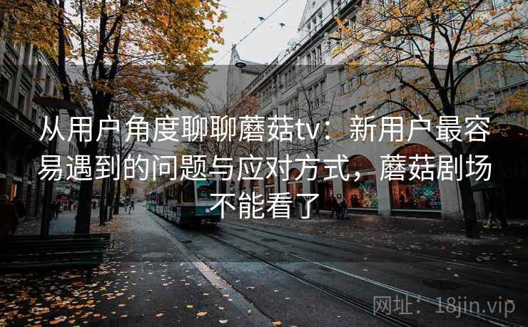 从用户角度聊聊蘑菇tv:新用户最容易遇到的问题与应对方式,蘑菇剧场不能看了 从用户角度聊聊蘑菇tv:新用户最容易遇到的问题与应对方式,蘑菇剧场不能看了