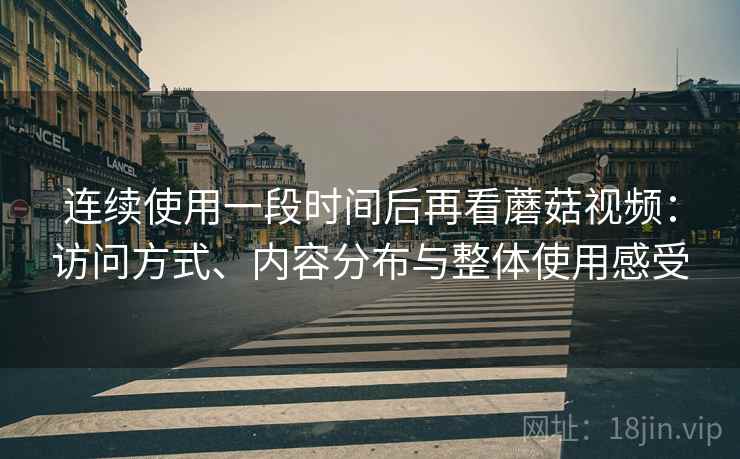 连续使用一段时间后再看蘑菇视频:访问方式、内容分布与整体使用感受 连续使用一段时间后再看蘑菇视频:访问方式、内容分布与整体使用感受