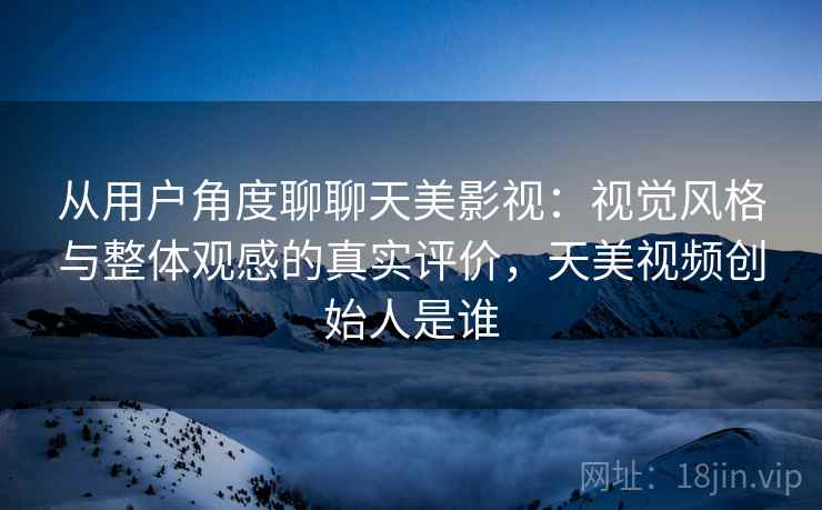 从用户角度聊聊天美影视:视觉风格与整体观感的真实评价,天美视频创始人是谁 从用户角度聊聊天美影视:视觉风格与整体观感的真实评价,天美视频创始人是谁