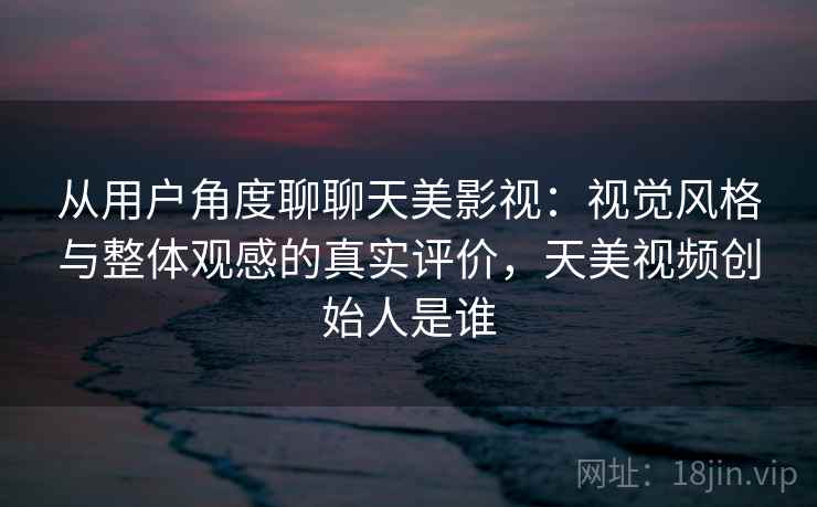 从用户角度聊聊天美影视:视觉风格与整体观感的真实评价,天美视频创始人是谁 从用户角度聊聊天美影视:视觉风格与整体观感的真实评价,天美视频创始人是谁