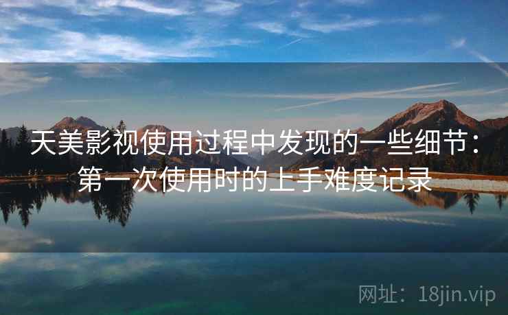 天美影视使用过程中发现的一些细节:第一次使用时的上手难度记录 天美影视使用过程中发现的一些细节:第一次使用时的上手难度记录