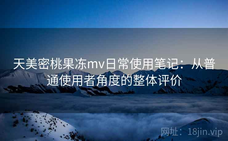 天美密桃果冻mv日常使用笔记:从普通使用者角度的整体评价 天美密桃果冻mv日常使用笔记:从普通使用者角度的整体评价