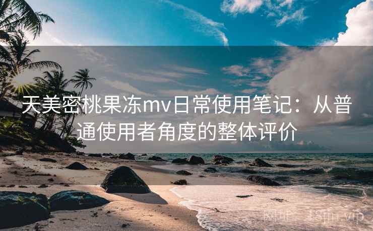 天美密桃果冻mv日常使用笔记:从普通使用者角度的整体评价 天美密桃果冻mv日常使用笔记:从普通使用者角度的整体评价
