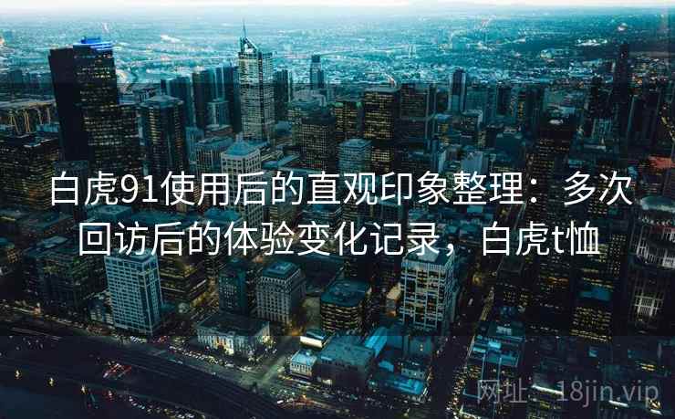 白虎91使用后的直观印象整理:多次回访后的体验变化记录,白虎t恤 白虎91使用后的直观印象整理:多次回访后的体验变化记录,白虎t恤
