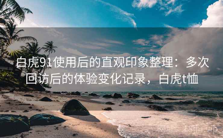 白虎91使用后的直观印象整理:多次回访后的体验变化记录,白虎t恤 白虎91使用后的直观印象整理:多次回访后的体验变化记录,白虎t恤