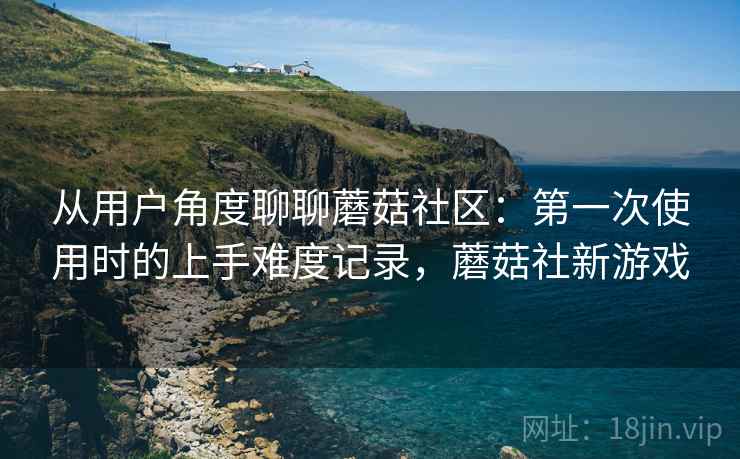 从用户角度聊聊蘑菇社区:第一次使用时的上手难度记录,蘑菇社新游戏 从用户角度聊聊蘑菇社区:第一次使用时的上手难度记录,蘑菇社新游戏