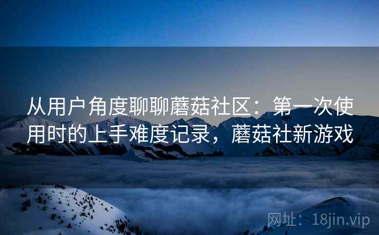 从用户角度聊聊蘑菇社区:第一次使用时的上手难度记录,蘑菇社新游戏 从用户角度聊聊蘑菇社区:第一次使用时的上手难度记录,蘑菇社新游戏