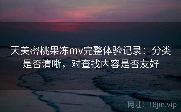 天美密桃果冻mv完整体验记录:分类是否清晰,对查找内容是否友好 天美密桃果冻mv完整体验记录:分类是否清晰,对查找内容是否友好