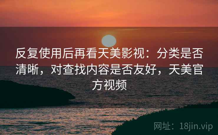 反复使用后再看天美影视:分类是否清晰,对查找内容是否友好,天美官方视频 反复使用后再看天美影视:分类是否清晰,对查找内容是否友好,天美官方视频