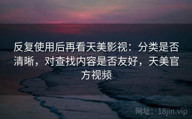 反复使用后再看天美影视:分类是否清晰,对查找内容是否友好,天美官方视频 反复使用后再看天美影视:分类是否清晰,对查找内容是否友好,天美官方视频