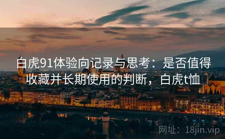 白虎91体验向记录与思考:是否值得收藏并长期使用的判断,白虎t恤 白虎91体验向记录与思考:是否值得收藏并长期使用的判断,白虎t恤