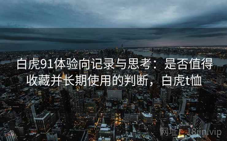 白虎91体验向记录与思考:是否值得收藏并长期使用的判断,白虎t恤 白虎91体验向记录与思考:是否值得收藏并长期使用的判断,白虎t恤
