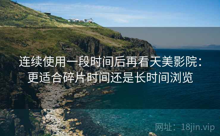 连续使用一段时间后再看天美影院:更适合碎片时间还是长时间浏览 连续使用一段时间后再看天美影院:更适合碎片时间还是长时间浏览