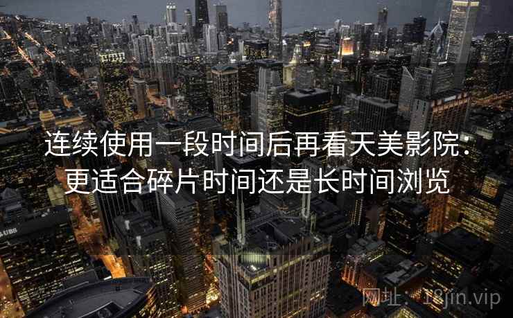 连续使用一段时间后再看天美影院:更适合碎片时间还是长时间浏览 连续使用一段时间后再看天美影院:更适合碎片时间还是长时间浏览