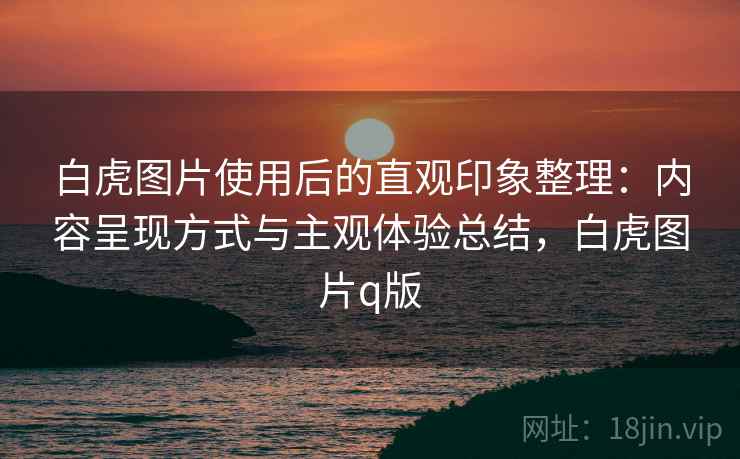 白虎图片使用后的直观印象整理:内容呈现方式与主观体验总结,白虎图片q版 白虎图片使用后的直观印象整理:内容呈现方式与主观体验总结,白虎图片q版