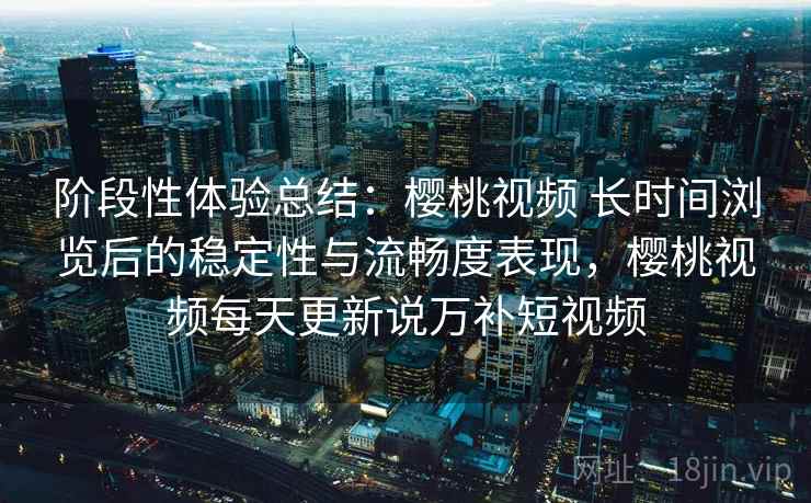 阶段性体验总结:樱桃视频 长时间浏览后的稳定性与流畅度表现,樱桃视频每天更新说万补短视频 阶段性体验总结:樱桃视频 长时间浏览后的稳定性与流畅度表现,樱桃视频每天更新说万补短视频