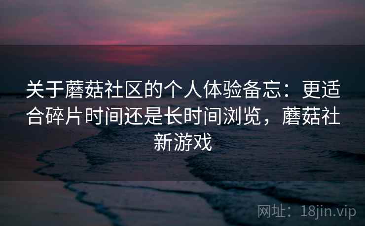 关于蘑菇社区的个人体验备忘:更适合碎片时间还是长时间浏览,蘑菇社新游戏 关于蘑菇社区的个人体验备忘:更适合碎片时间还是长时间浏览,蘑菇社新游戏