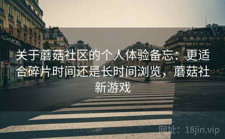 关于蘑菇社区的个人体验备忘:更适合碎片时间还是长时间浏览,蘑菇社新游戏 关于蘑菇社区的个人体验备忘:更适合碎片时间还是长时间浏览,蘑菇社新游戏