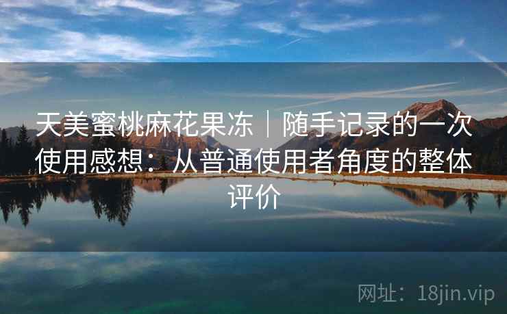 天美蜜桃麻花果冻|随手记录的一次使用感想:从普通使用者角度的整体评价 天美蜜桃麻花果冻|随手记录的一次使用感想:从普通使用者角度的整体评价