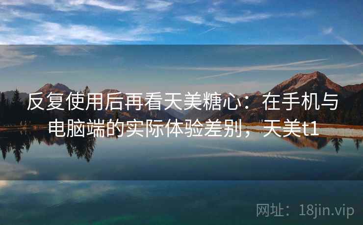 反复使用后再看天美糖心:在手机与电脑端的实际体验差别,天美t1 反复使用后再看天美糖心:在手机与电脑端的实际体验差别,天美t1