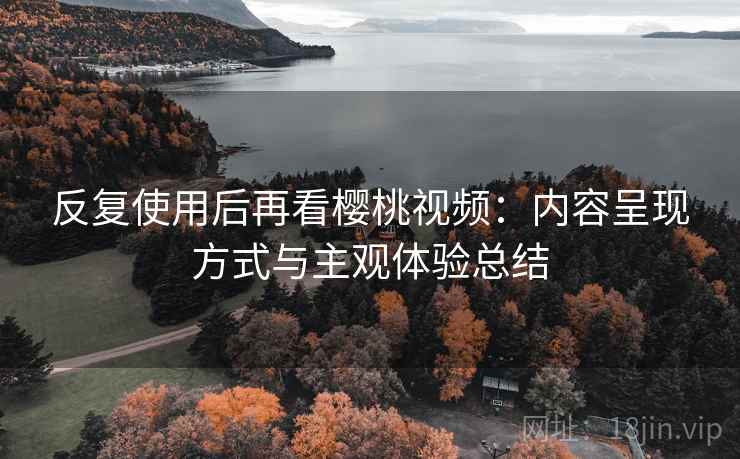 反复使用后再看樱桃视频:内容呈现方式与主观体验总结 反复使用后再看樱桃视频:内容呈现方式与主观体验总结