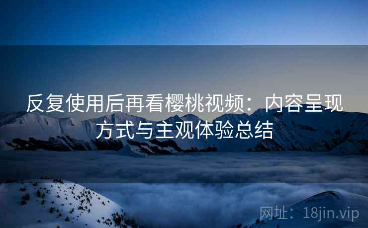 反复使用后再看樱桃视频:内容呈现方式与主观体验总结 反复使用后再看樱桃视频:内容呈现方式与主观体验总结