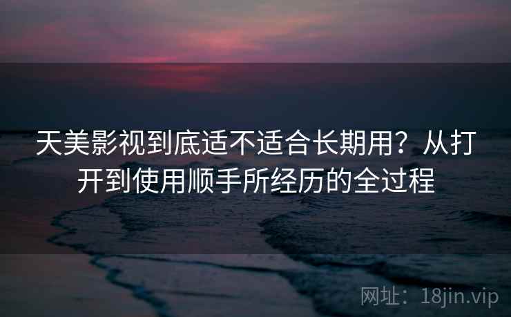 天美影视到底适不适合长期用?从打开到使用顺手所经历的全过程 天美影视到底适不适合长期用?从打开到使用顺手所经历的全过程