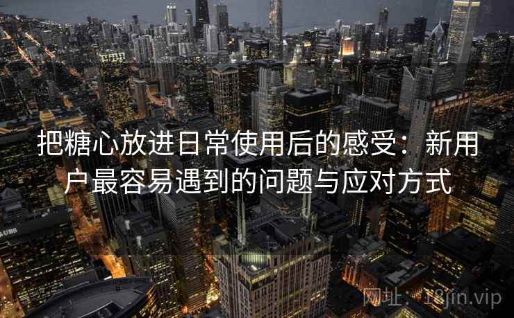 把糖心放进日常使用后的感受:新用户最容易遇到的问题与应对方式 把糖心放进日常使用后的感受:新用户最容易遇到的问题与应对方式