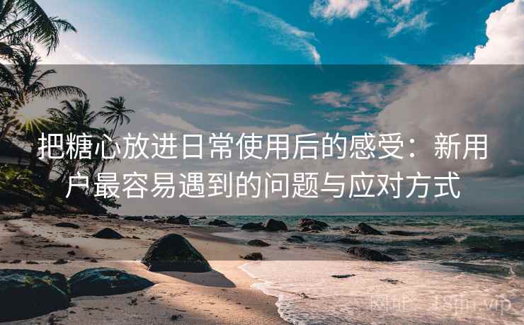 把糖心放进日常使用后的感受:新用户最容易遇到的问题与应对方式 把糖心放进日常使用后的感受:新用户最容易遇到的问题与应对方式