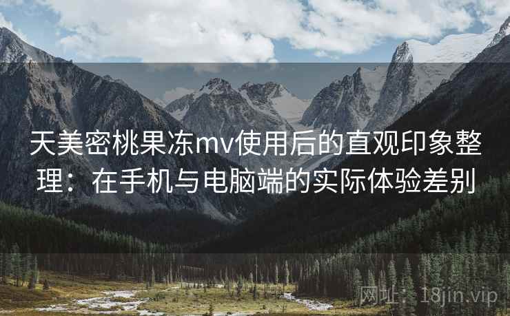 天美密桃果冻mv使用后的直观印象整理:在手机与电脑端的实际体验差别 天美密桃果冻mv使用后的直观印象整理:在手机与电脑端的实际体验差别