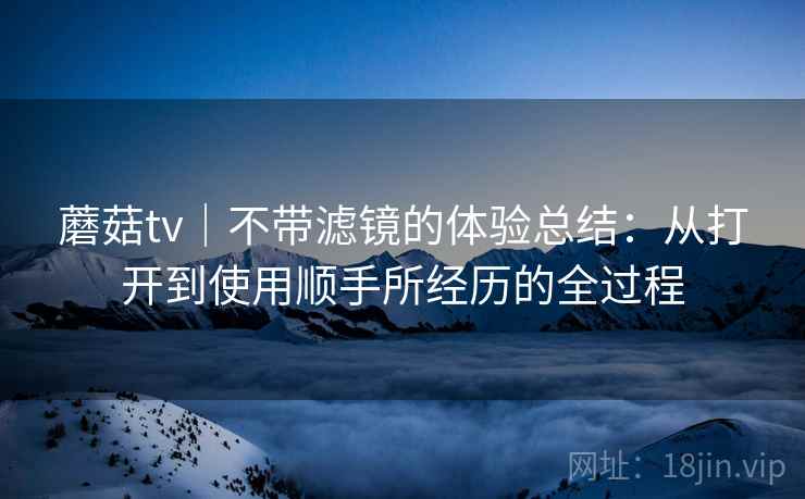 蘑菇tv|不带滤镜的体验总结:从打开到使用顺手所经历的全过程 蘑菇tv|不带滤镜的体验总结:从打开到使用顺手所经历的全过程