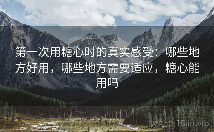 第一次用糖心时的真实感受:哪些地方好用,哪些地方需要适应,糖心能用吗 第一次用糖心时的真实感受:哪些地方好用,哪些地方需要适应,糖心能用吗