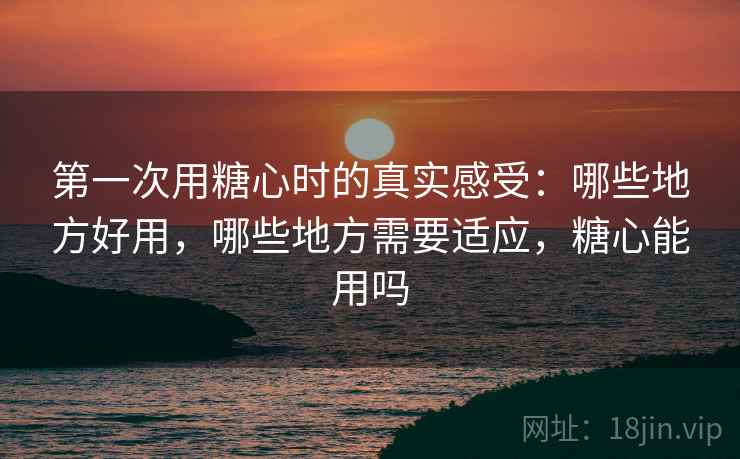 第一次用糖心时的真实感受:哪些地方好用,哪些地方需要适应,糖心能用吗 第一次用糖心时的真实感受:哪些地方好用,哪些地方需要适应,糖心能用吗
